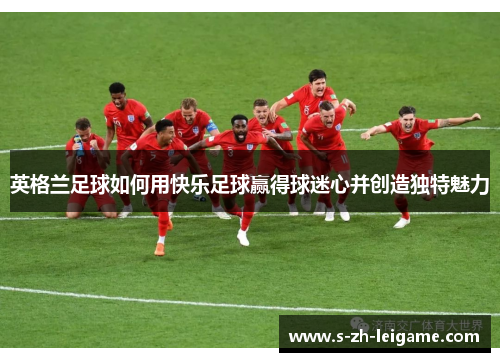 英格兰足球如何用快乐足球赢得球迷心并创造独特魅力