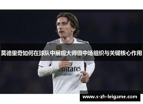 莫德里奇如何在球队中展现大师级中场组织与关键核心作用