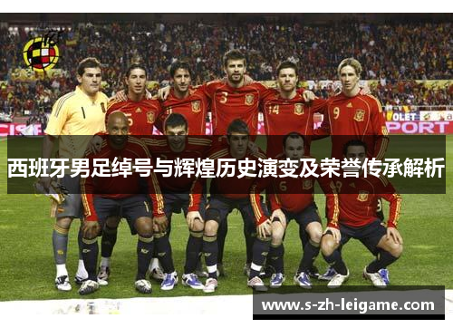 西班牙男足绰号与辉煌历史演变及荣誉传承解析 西班牙男足绰号与辉煌历史演变及荣誉传承解析