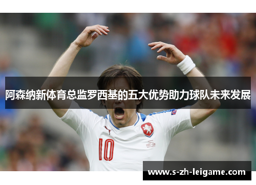 阿森纳新体育总监罗西基的五大优势助力球队未来发展