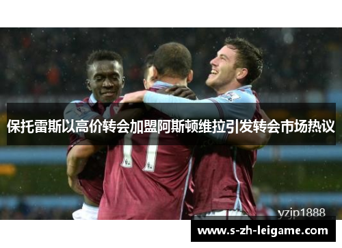 保托雷斯以高价转会加盟阿斯顿维拉引发转会市场热议 保托雷斯以高价转会加盟阿斯顿维拉引发转会市场热议