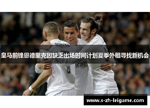 皇马前锋恩德里克因缺乏出场时间计划夏季外租寻找新机会 皇马前锋恩德里克因缺乏出场时间计划夏季外租寻找新机会